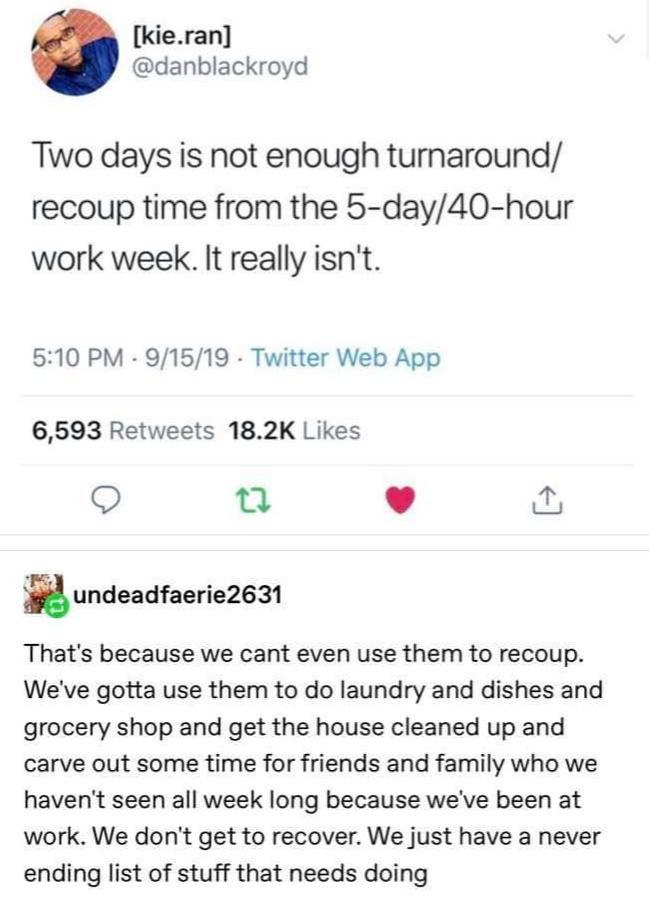 kieran danblackroyd Two days is not enough turnaround recoup time from the 5 day40 hour work week It really isnt 510 PM 91519 Twitter Web App 6593 Retweets 182K Likes e L 4 undeadfaerie2631 Thats because we cant even use them to recoup Weve gotta use them to do laundry and dishes and grocery shop and get the house cleaned up and carve out some time for friends and family who we havent seen all wee