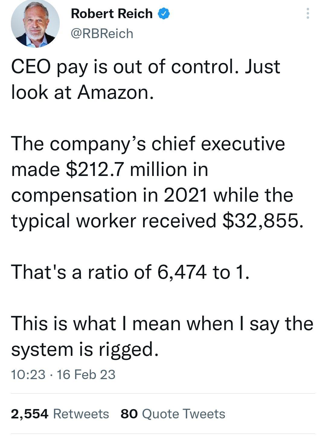 Robert Reich RBReich CEO pay is out of control Just look at Amazon The companys chief executive made 2127 million in compensation in 2021 while the typical worker received 32855 Thats a ratio of 6474 to 1 This is what mean when say the system is rigged 1023 16 Feb 23 2554 Retweets 80 Quote Tweets