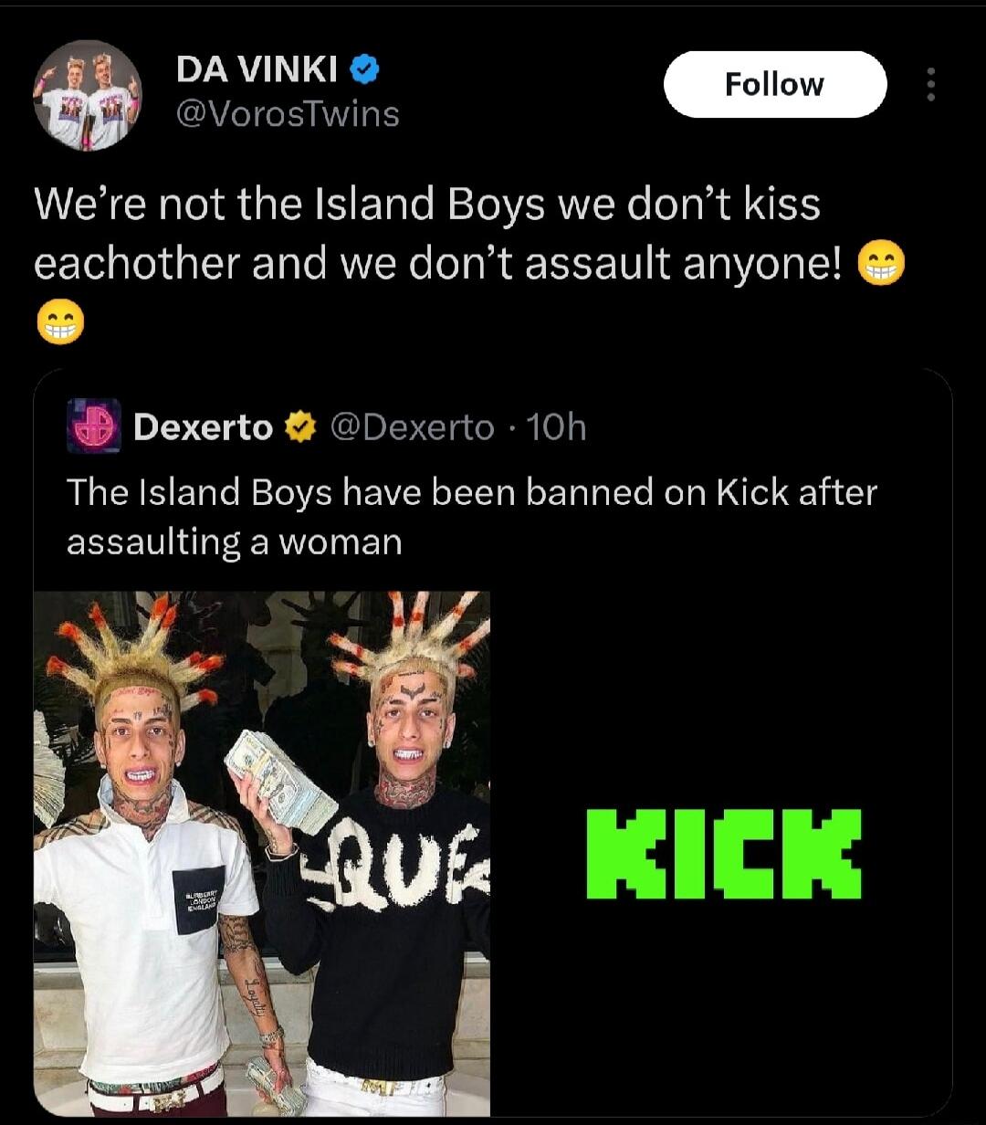 VorosTwins Were not the Island Boys we dont kiss eachother and we dont assault anyone Dexerto Dexerto 10h The Island Boys have been banned on Kick after ECEEU RN B