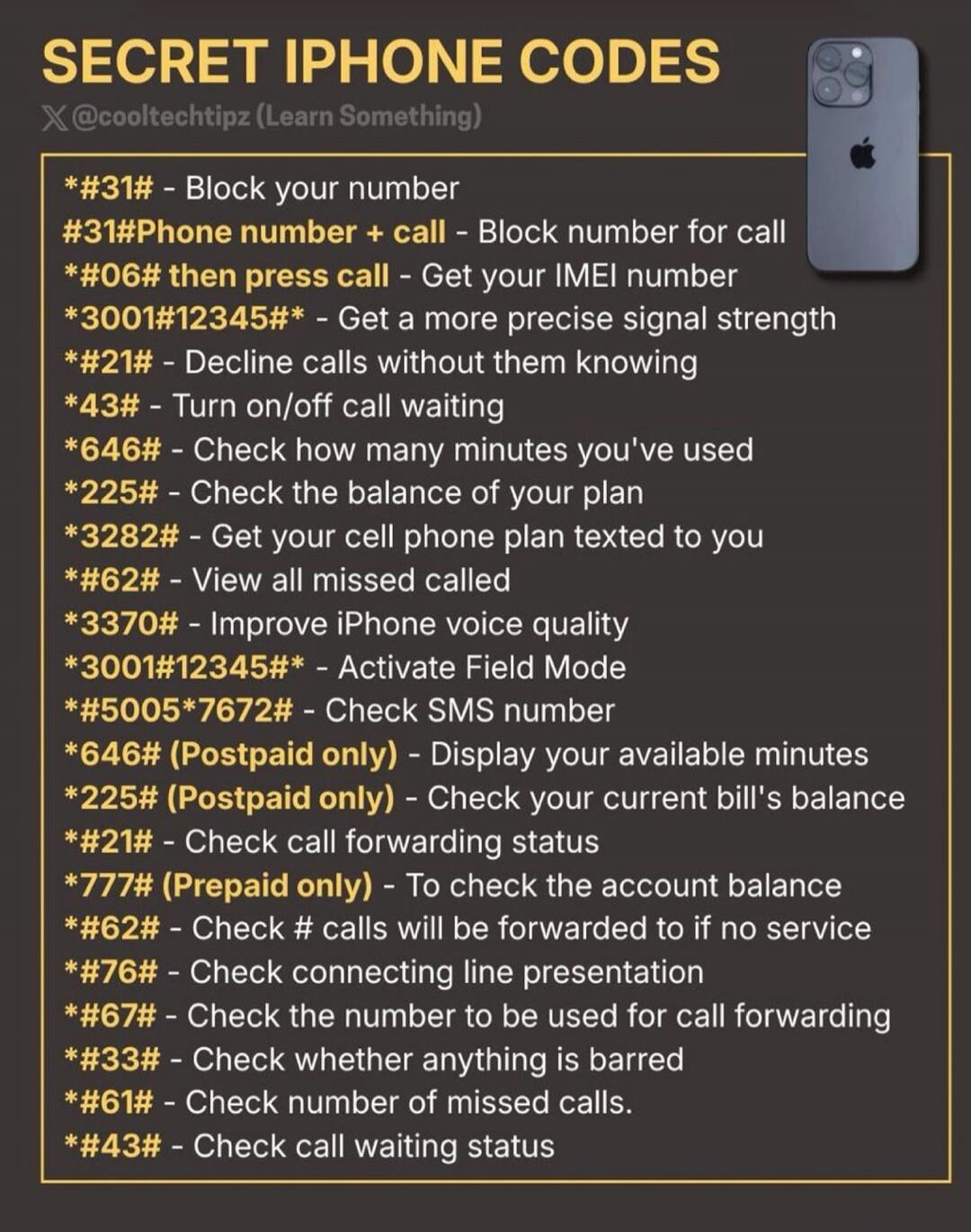 SECRET IPHONE CODES
X @cooltechtipz (Learn Something)
*#31# - Block your number
#31#Phone number + call - Block number for call
*#06# then press call - Get your IMEI number
*3001#12345#* - Get a more precise signal strength
*#21# - Decline calls without them knowing
*#43# - Turn on/off call waiting
*646# - Check how many minutes you've used
*225# -