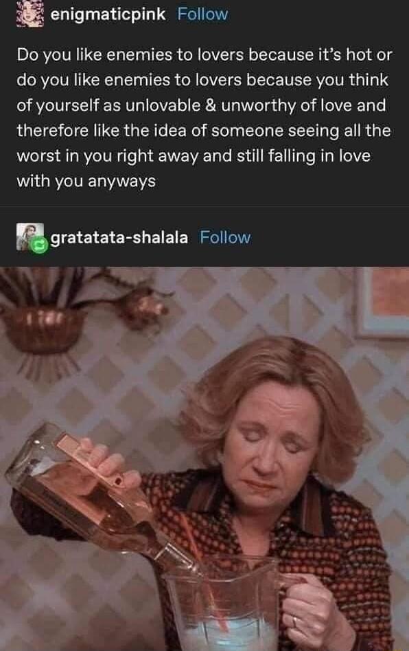 i enigmaticpink Follow Do you like enemies to lovers because its hot or do you like enemies to lovers because you think of yourself as unlovable unworthy of love and therefore like the idea of someone seeing all the worst in you right away and still falling in love with you anyways ngratslatashalala Follow