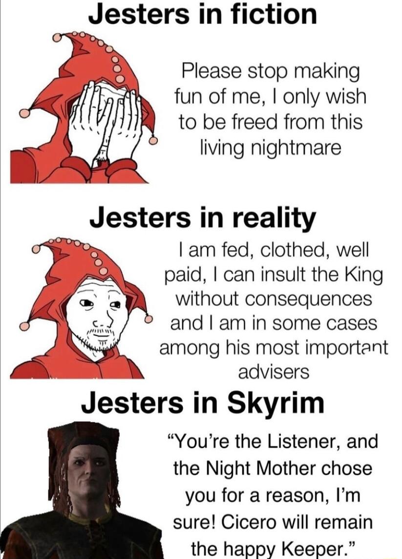 Jesters in fiction Please stop making fun of me only wish to be freed from this living nightmare Jesters in reality am fed clothed well paid can insult the King without consequences andam in some cases among his most important advisers Jesters in Skyrim Youre the Listener and the Night Mother chose you for a reason Im sure Cicero will remain the happy Keeper