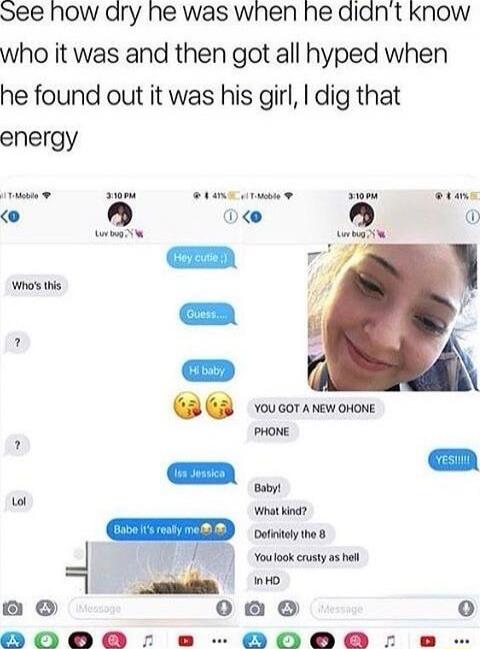 See how dry he was when he didn’t know who it was and then got all hyped when he found out it was his girl, I dig that energy

[phone screenshots with chat]
Hey cutie :)
Who's this
Guess...
Hi baby,
YOU GOT A NEW iPHONE
PHONE
YES!!!!
<image of a girl>
isa Jessica
Baby!
What kind?
Definitely the 8
You look crusty as hell in HD