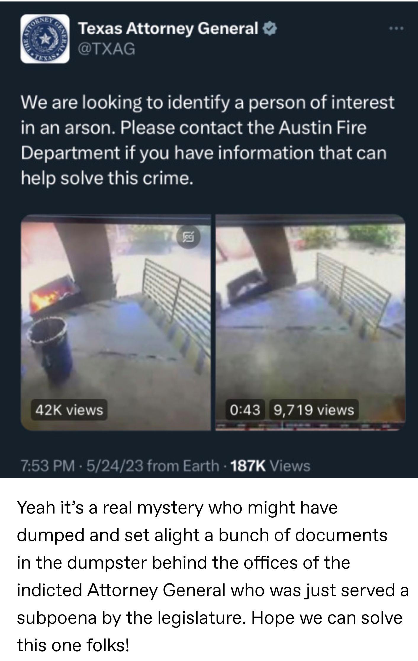 Texas Attorney General We are looking to identify a person of interest ENETEC N EEREEL T EN S QLY TE U 1 Department if you have information that can help solve this crime 42K views ZERERAERTEE 187K Yeah its a real mystery who might have dumped and set alight a bunch of documents in the dumpster behind the offices of the indicted Attorney General who was just served a subpoena by the legislature Ho