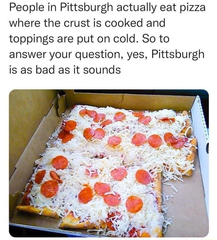 People in Pittsburgh actually eat pizza where the crust is cooked and toppings are put on cold So to answer your question yes Pittsburgh is as bad as it sounds