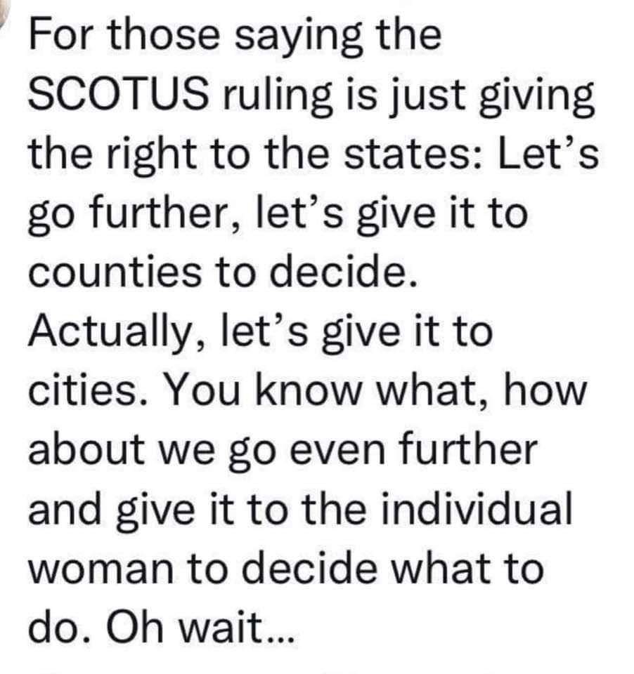 For those saying the SCOTUS ruling is just giving the right to the states Lets go further lets give it to counties to decide Actually lets give it to cities You know what how about we go even further and give it to the individual woman to decide what to do Oh wait