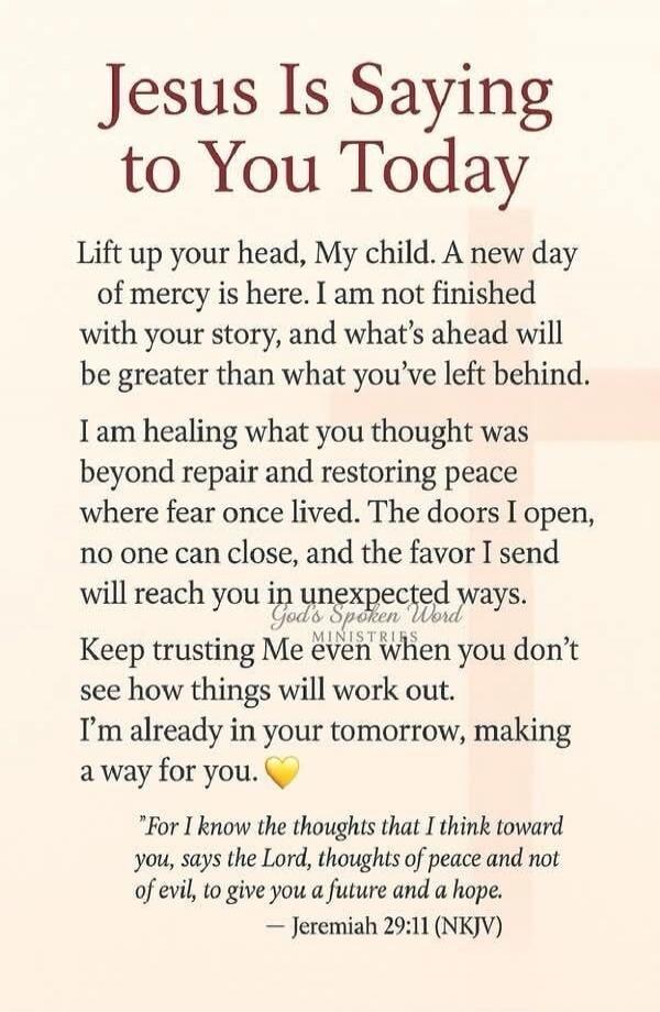 Jesus Is Saying to You Today. Lift up your head, My child. A new day of mercy is here. I am not finished with your story, and what's ahead will be greater than what you've left behind. I am healing what you thought was beyond repair and restoring peace where fear once lived. The doors I open, no one can close, and the favor I send will reach you in