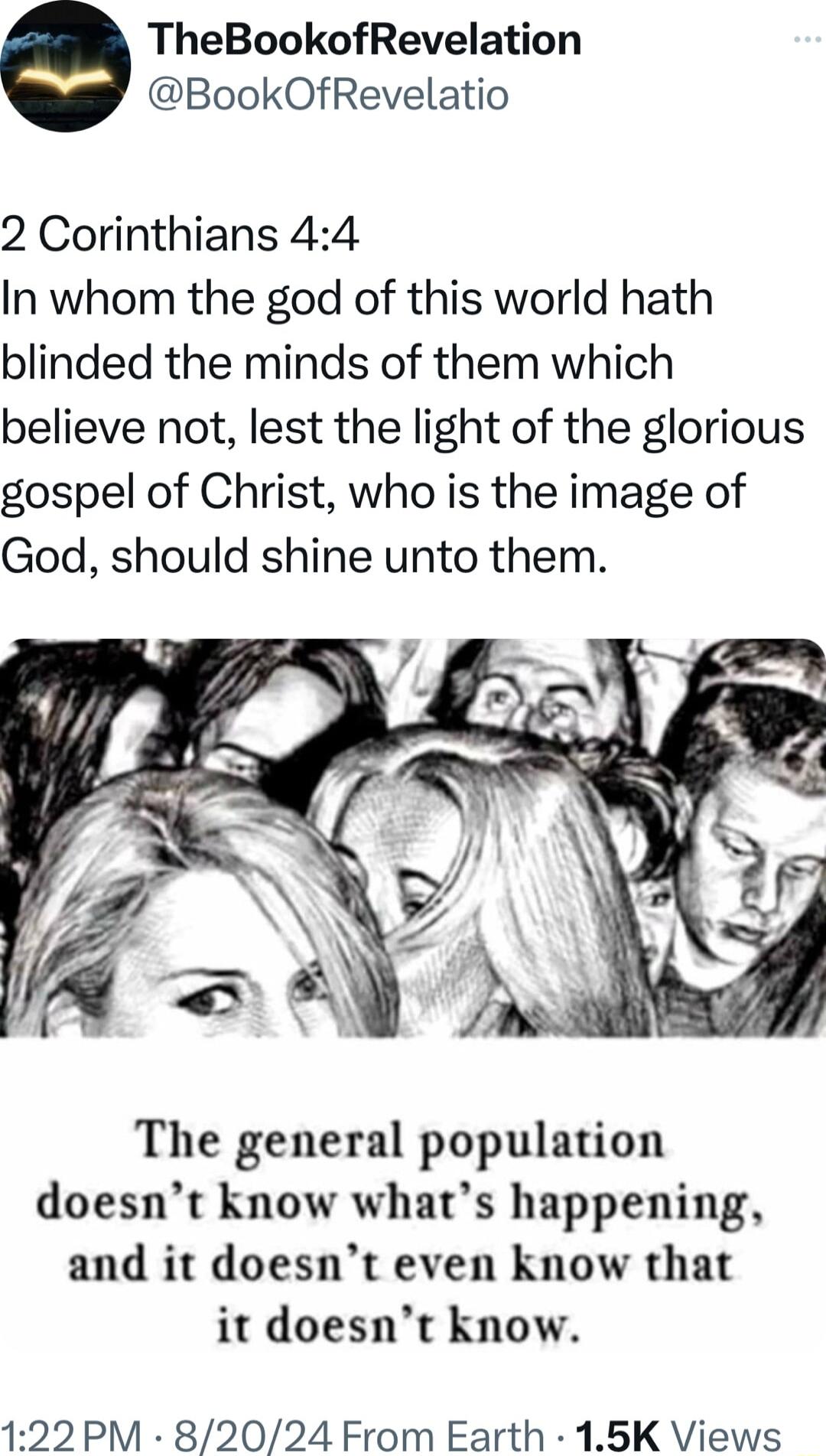 TheBookofRevelation BookOfRevelatio 2 Corinthians 44 In whom the god of this world hath blinded the minds of them which believe not lest the light of the glorious gospel of Christ who is the image of God should shine unto them The general population doesnt know whats happening and it doesnt even know that it doesnt know 122 PM 82024 From Earth 15K Views