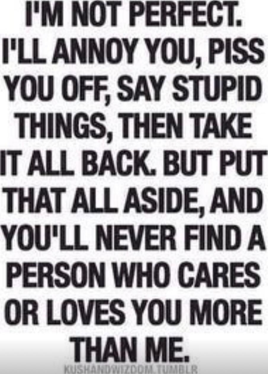 I'M NOT PERFECT. I'LL ANNOY YOU, PISS YOU OFF, SAY STUPID THINGS, THEN TAKE IT ALL BACK. BUT PUT THAT ALL ASIDE, AND YOU'LL NEVER FIND A PERSON WHO CARES OR LOVES YOU MORE THAN ME.