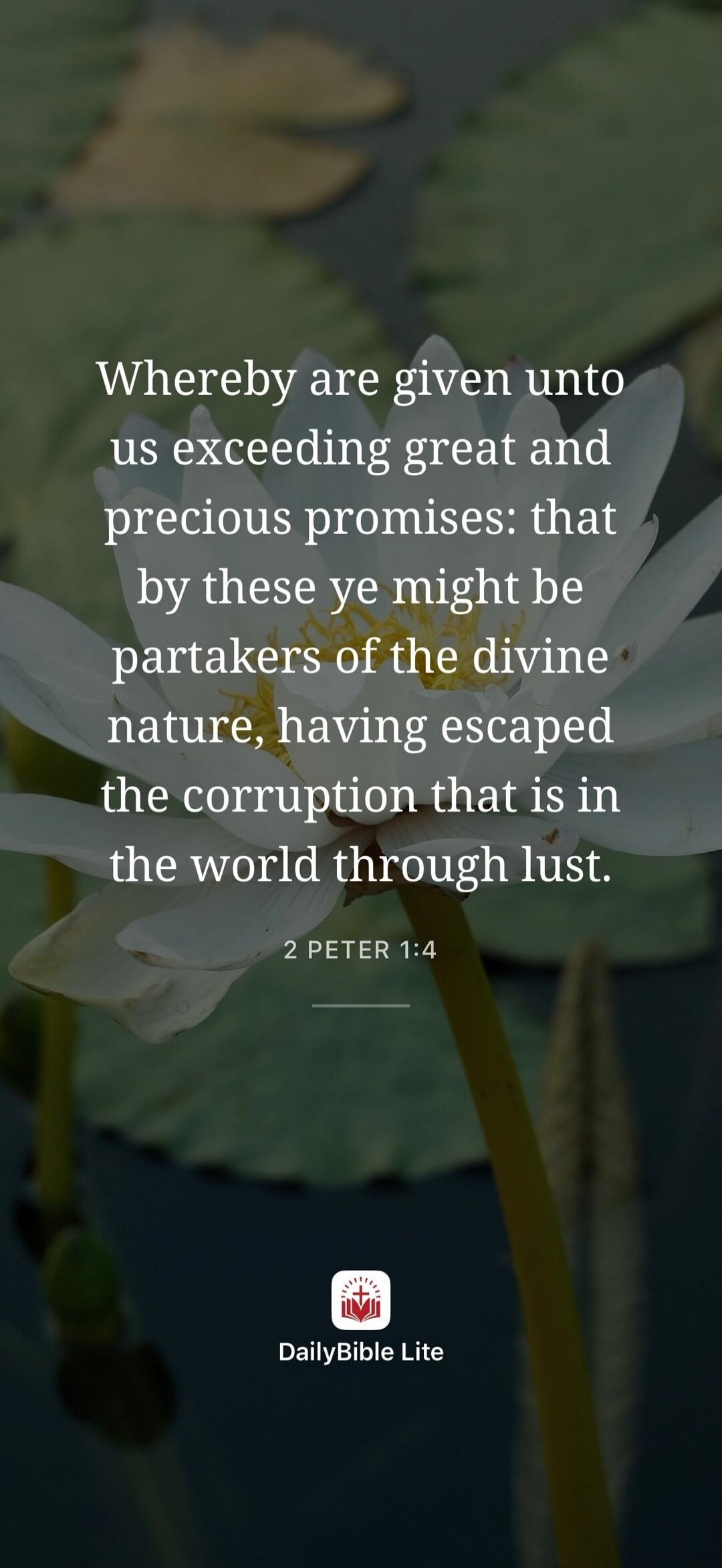 Whereby are given unto us exceeding great and precious promises: that by these ye might be partakers of the divine nature, having escaped the corruption that is in the world through lust. 2 PETER 1:4. DailyBible Lite.