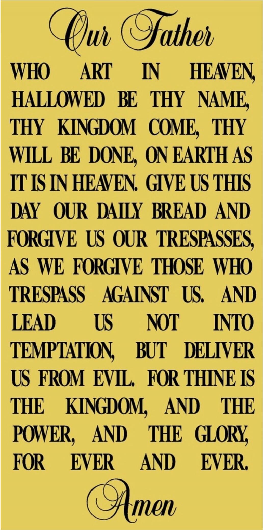 Our Father
WHO ART IN HEAVEN,
HALLOWED BE THY NAME,
THY KINGDOM COME, THY
WILL BE DONE, ON EARTH AS
IT IS IN HEAVEN. GIVE US THIS
DAY OUR DAILY BREAD AND
FORGIVE US OUR TRESPASSES,
AS WE FORGIVE THOSE WHO
TRESPASS AGAINST US. AND
LEAD US NOT INTO
TEMPTATION, BUT DELIVER
US FROM EVIL. FOR THINE IS
THE KINGDOM, AND THE
POWER, AND THE GLORY,
FOR EVER 