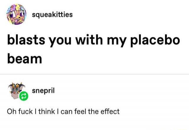 squeakitties blasts you with my placebo beam snepril Oh fuck I think I can feel the effect