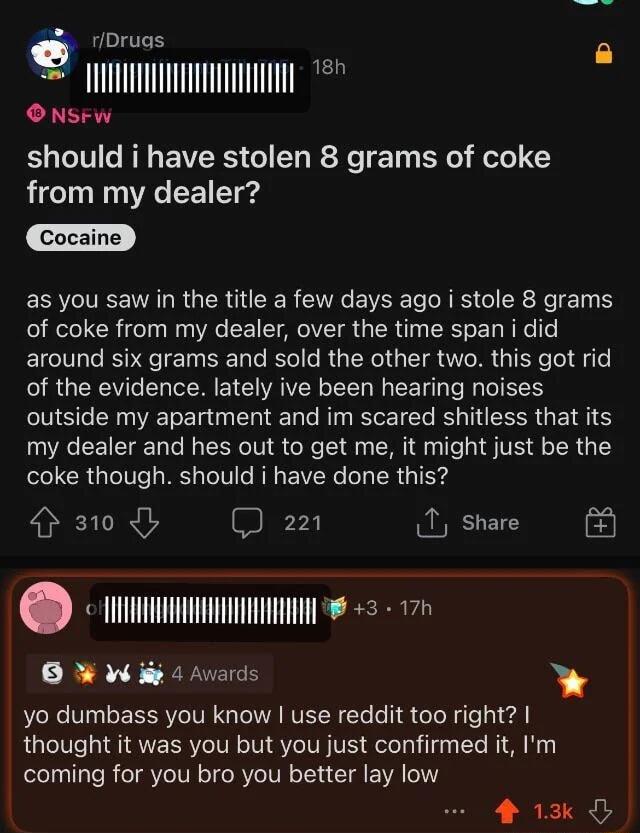 rDruas g LTI O NSFw should i have stolen 8 grams of coke from my dealer Cocaine as you saw in the title a few days ago i stole 8 grams of coke from my dealer over the time span i did around six grams and sold the other two this got rid of the evidence lately ive been hearing noises outside my apartment and im scared shitless that its my dealer and hes out to get me it might just be the coke though