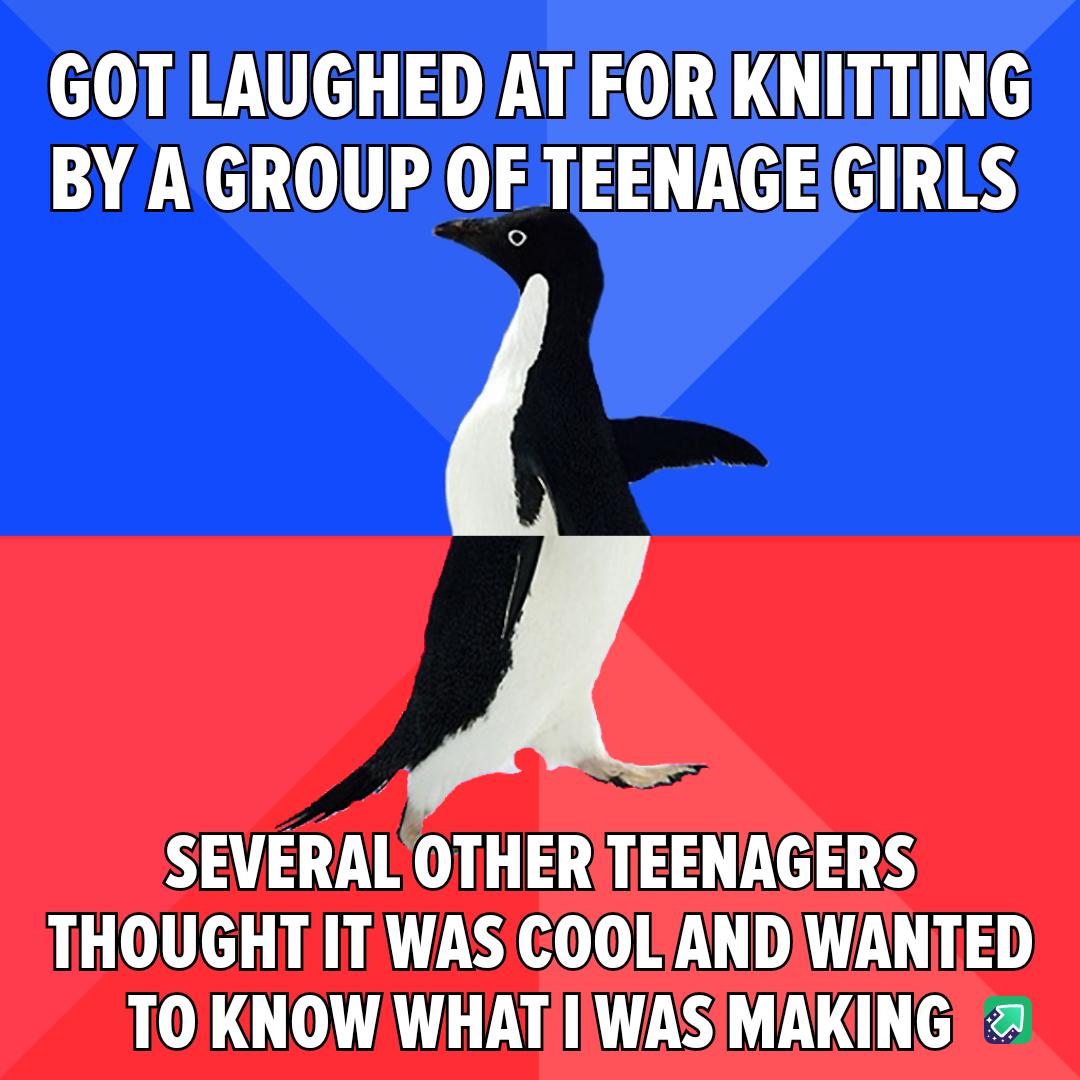 GOT LAUGHED ATFORKNITTING BY AGROUP OF TEENAGEGIRLS SEVERAL OTHERTEENAGERS THOUGHTIT WAS COOLANDIWANTED TO KNOW WHATI WASIMAKING