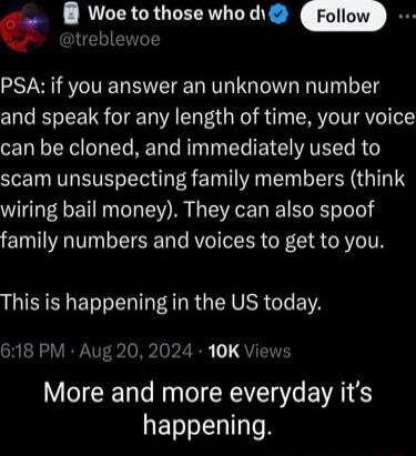 G 8 Woe to those who d PSA if you answer an unknown number and speak for any length of time your voice can be cloned and immediately used to scam unsuspecting family members think wiring bail money They can also spoof family numbers and voices to get to you LIRS E S I AR RGNV R G EIA 618 PM Aug 20 2024 10K Vie More and more everyday its happening