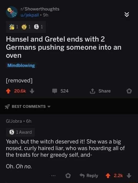 rShowerthoughts ujekpall Oh B B B 3 ETR V I Ta Te ME Ty Y T Te RV o s Germans pushing someone into an oven Mindblowing removed 4 206k W 524 Share BEST COMMENTS w GlJobra 6h BY ZTE Yeah but the witch deserved it She was a big nosed curly haired liar who was hoarding all of R CRCE R o T TTe ATl Ty e Oh Oh no Reply 4 22k