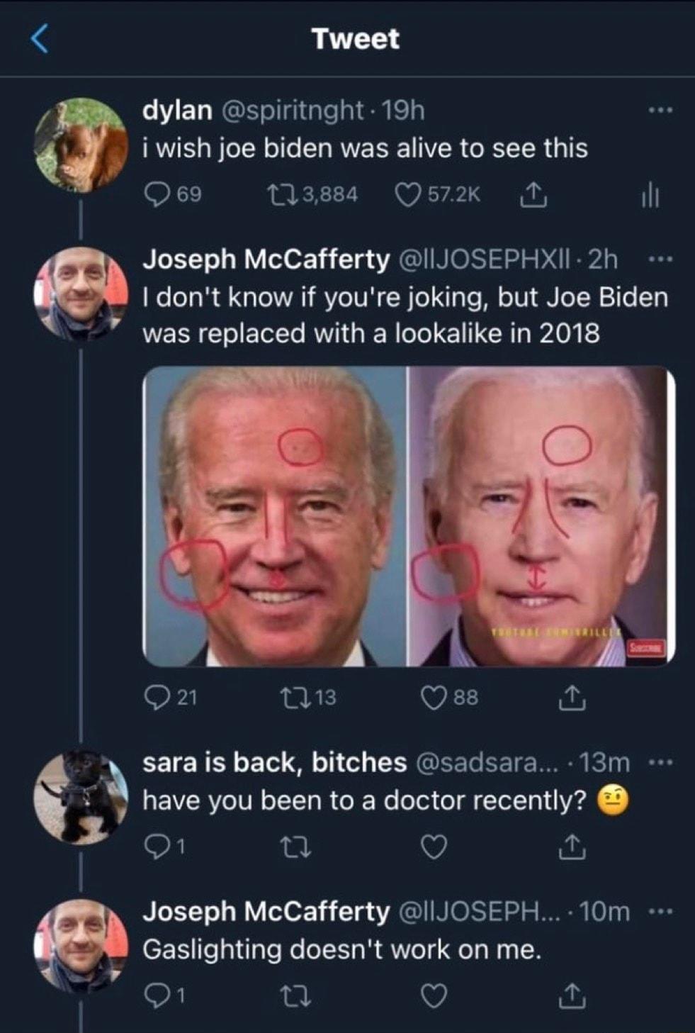 Tweet dylan spiritnght 19h i wish joe biden was alive to see this Q69 sssas Qs72k N Joseph McCafferty IIJOSEPHXII 2h I dont know if youre joking but Joe Biden 7 was EIECEL RVTGIER G E TR Blopt o1 nis Qes o sara is back bitches sadsara 13m have you been to a doctor recently 35 n 0 Joseph McCafferty I JOSEPH 10m Gaslighting doesnt work on me o1 u V