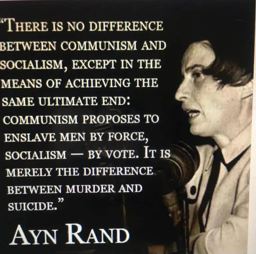 “THERE IS NO DIFFERENCE BETWEEN COMMUNISM AND SOCIALISM, EXCEPT IN THE MEANS OF ACHIEVING THE SAME ULTIMATE END: COMMUNISM PROPOSES TO ENSLAVE MEN BY FORCE, SOCIALISM — BY VOTE. IT IS MERELY THE DIFFERENCE BETWEEN MURDER AND SUICIDE.” AYN RAND