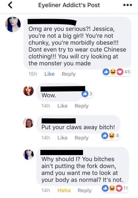 0 Eyeliner Addicts Post Omg are you serious Jessica youre not a big girl Youre not chunky youre morbidly obese Dont even try to wear cute Chinese clothing You will cry looking at the monster you made Like Reply 00 e Wow b Put your claws away bitch ke repy OB Why should I You bitches aint putting the fork down amd you want me to look at your body as normal Its not Haha reply OO