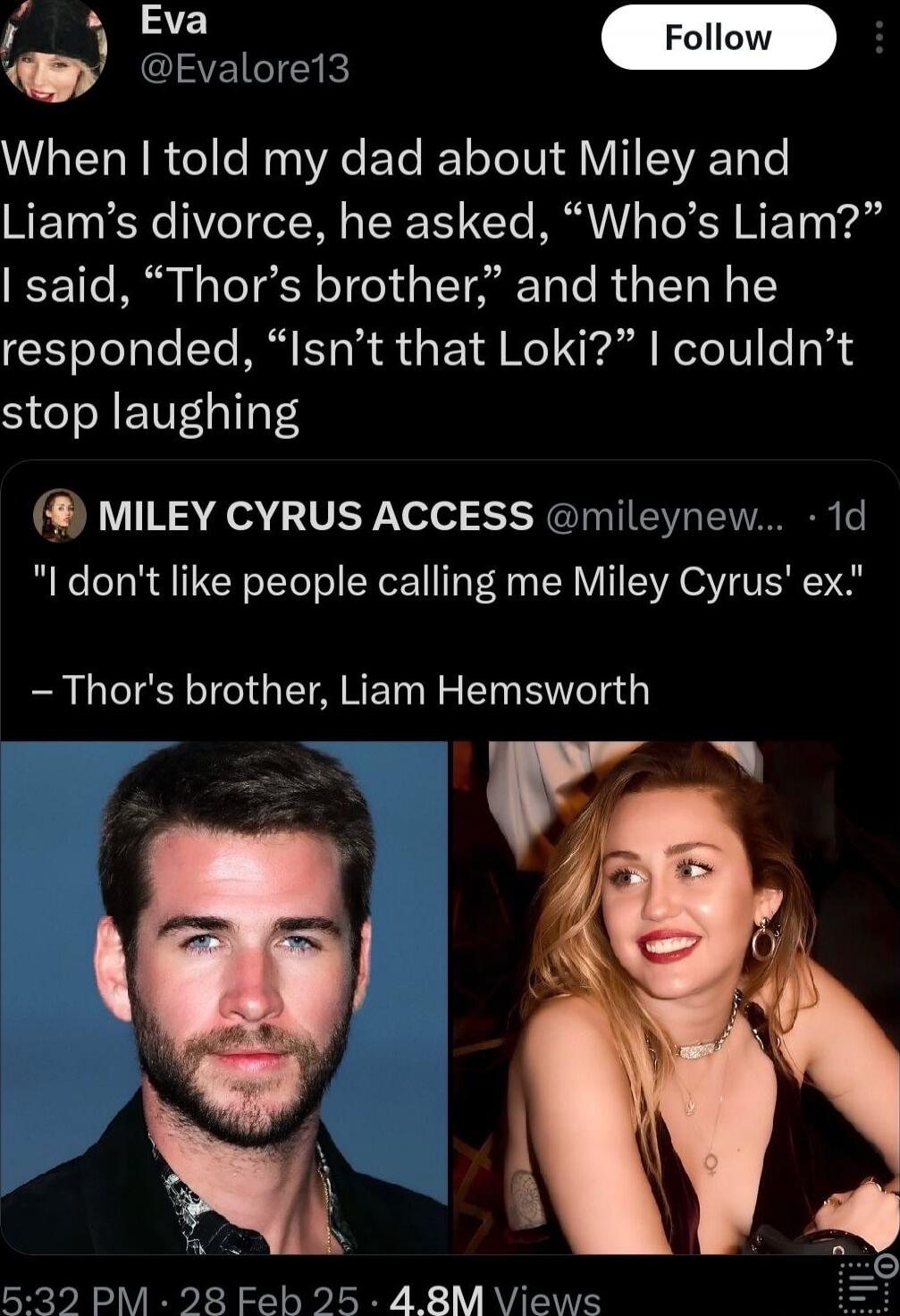When I told my dad about Miley and Liam’s divorce, he asked, “Who’s Liam?” I said, “Thor’s brother,” and then he responded, “Isn’t that Loki?” I couldn’t stop laughing

“I don't like people calling me Miley Cyrus' ex.”
– Thor's brother, Liam Hemsworth
