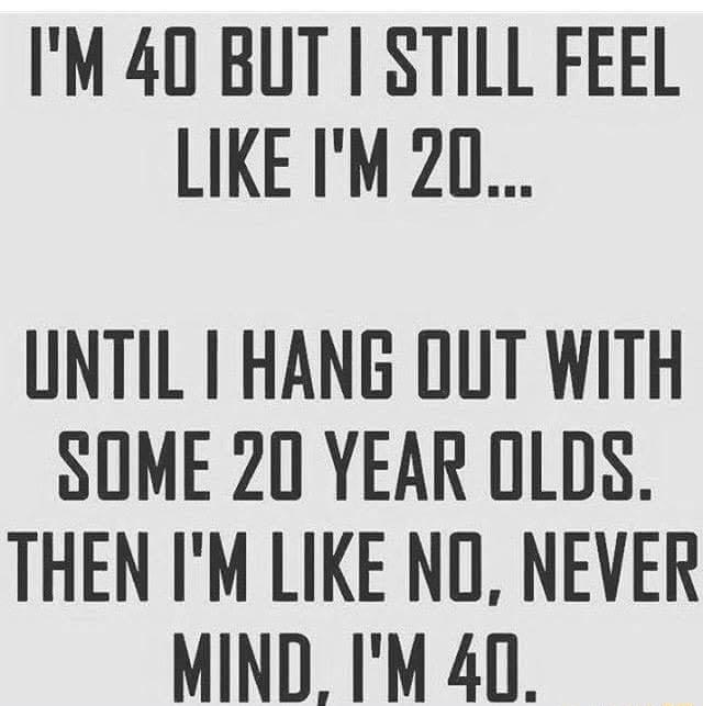 IM 40 BUT STILL FEEL LIKE IM 20 UNTIL I HANG OUT WITH SOME 20 YEAR OLDS THEN IM LIKE NO NEVER MIND IM 40