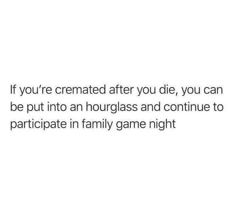 If youre cremated after you die you can be put into an hourglass and continue to participate in family game night