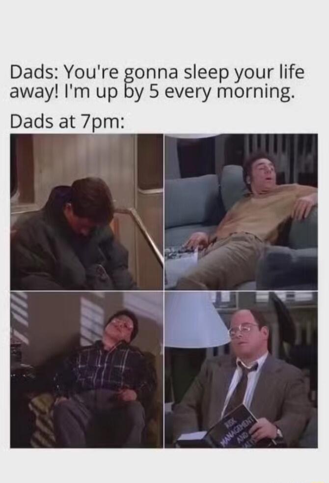 Dads Youre gonna sleep your life away Im up by 5 every morning Dads at 7pm L