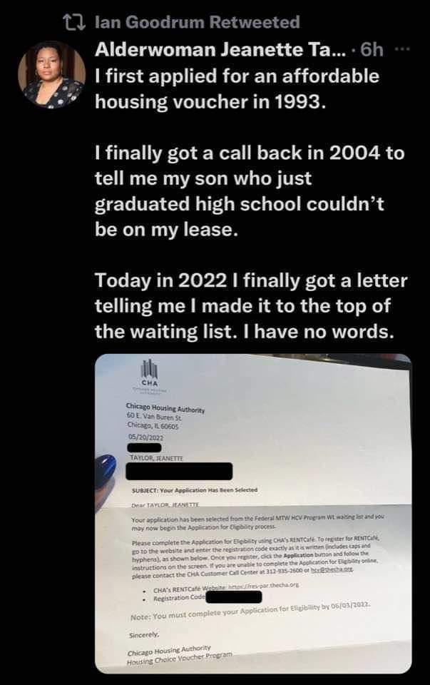 1 lan Goodrum Retweeted Alderwoman Jeanette Ta 6h first applied for an affordable housing voucher in 1993 finally got a call back in 2004 to tell me my son who just graduated high school couldnt be on my lease Today in 2022 finally got a letter telling me made it to the top of LU ERVEN A TS S B RN T N
