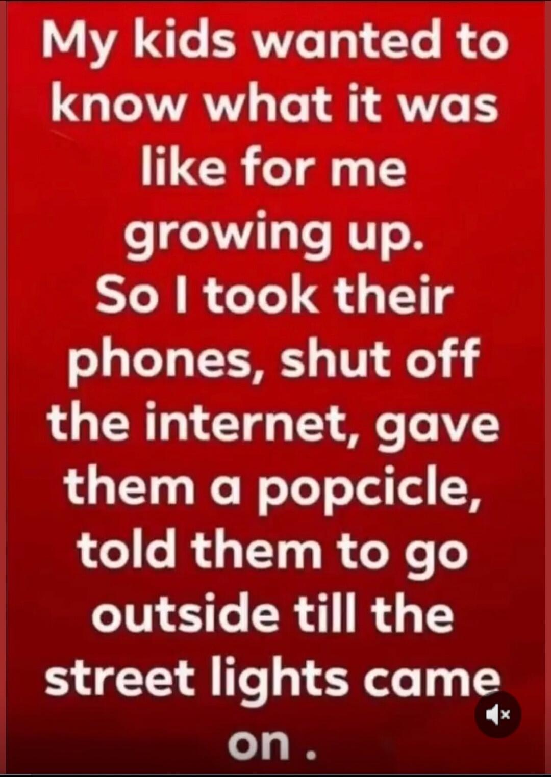 My kids wanted to know what it was like for me growing up. So I took their phones, shut off the internet, gave them a popsicle, told them to go outside till the street lights came on.
