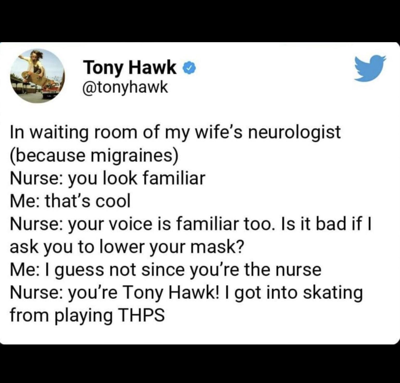 Tony Hawk tonyhawk In waiting room of my wifes neurologist because migraines Nurse you look familiar Me thats cool Nurse your voice is familiar too Is it bad if ask you to lower your mask Me guess not since youre the nurse Nurse youre Tony Hawk got into skating from playing THPS