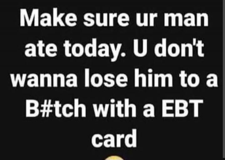 Make sure ur man ate today. U don't wanna lose him to a B#tch with a EBT card