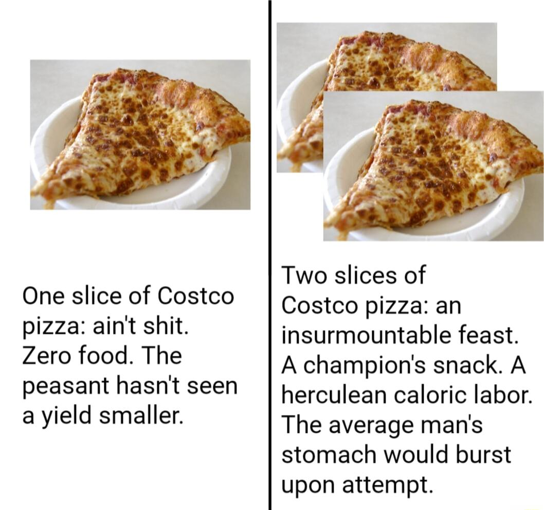 One slice of Costco pizza aint shit Zero food The peasant hasnt seen ayield smaller Two slices of Costco pizza an insurmountable feast A champions snack A herculean caloric labor The average mans stomach would burst upon attempt