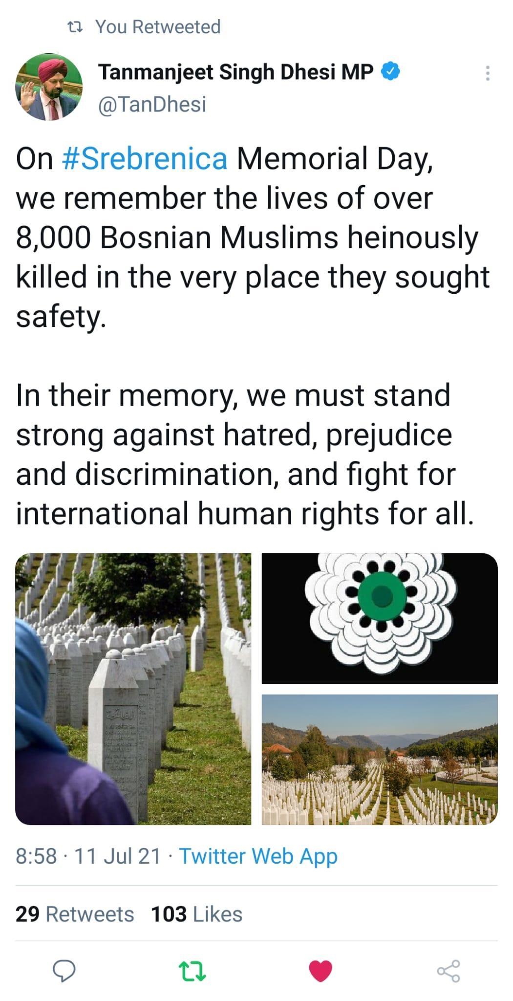 1 You Retweeted Tanmanjeet Singh Dhesi MP TanDhesi On Srebrenica Memorial Day we remember the lives of over 8000 Bosnian Muslims heinously killed in the very place they sought safety In their memory we must stand strong against hatred prejudice and discrimination and fight for international human rights for all 858 11 Jul 21 Twitter Web App 29 Retweets 103 Likes O T L 4