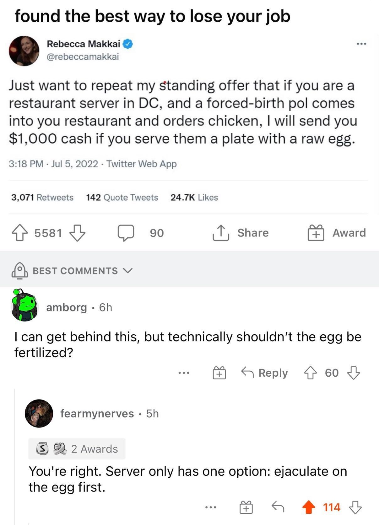 rfantiwork uxopersephoneox 7h ireddit 82 found the best way to lose your job Rebecca Makkai rebeccamakkal Just want to repeat my standing offer that if you are a restaurant server in DC and a forced birth pol comes into you restaurant and orders chicken will send you 1000 cash if you serve them a plate with a raw egg 318 PM Jul 5 2022 Twitter Web App 3071 Retwests 142 Quote Tweets 247K Likes rsse1