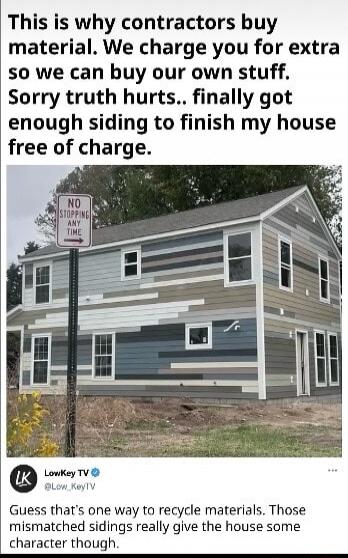 This is why contractors buy material. We charge you for extra so we can buy our own stuff. Sorry truth hurts.. finally got enough siding to finish my house free of charge.

Guess that's one way to recycle materials. Those mismatched sidings really give the house some character though.