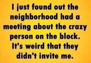 I just found out the neighborhood had a meeting about the crazy person on the block. It's weird that they didn't invite me.