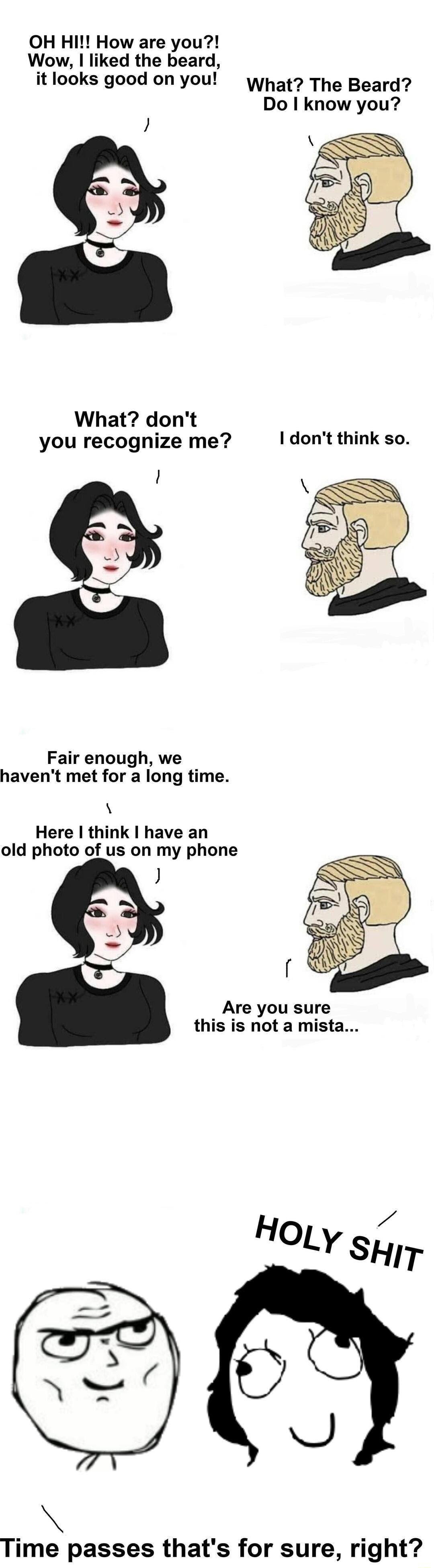 OH HI How are you Wow liked the beard it looks good on you yhat The Beard Do know you What dont you recognize me I dont think so Fair enough we havent met for a long time Here think have an old photo of us on my phone Are you sure this is not a mista HoLy sy Time passes thats for sure right
