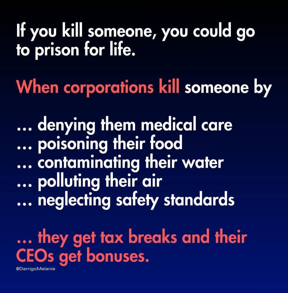 If you kill someone you could go to prison for life When corporations kill someone by denying them medical care poisoning their food contaminating their water polluting their air neglecting safety standards they get tax breaks and their CEOs get bonuses