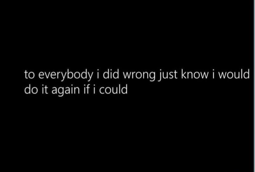 to everybody i did wrong just know i would do it again if i could