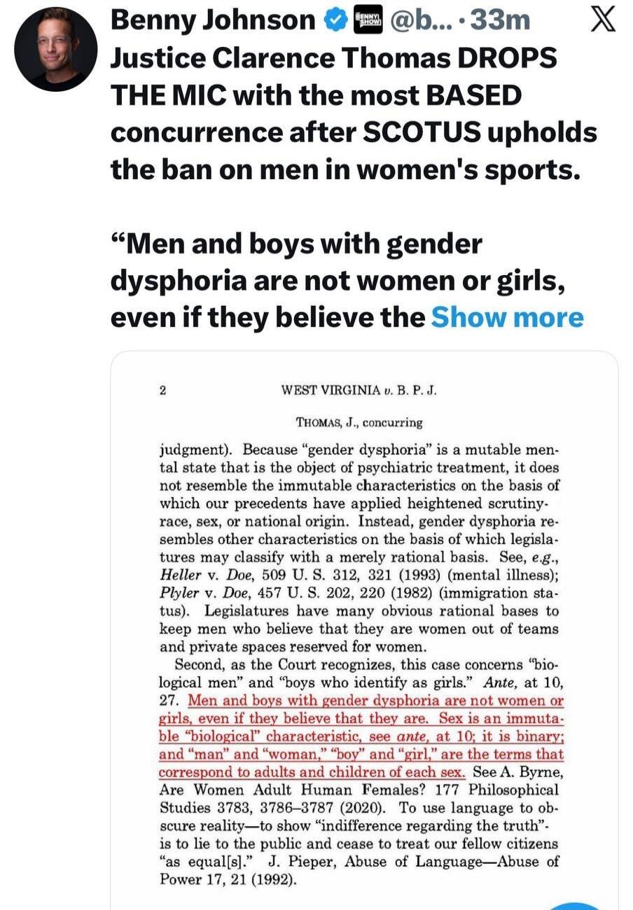 Benny Johnson: Justice Clarence Thomas DROPS THE MIC with the most BASED concurrence after SCOTUS upholds the ban on men in women's sports. “Men and boys with gender dysphoria are not women or girls, even if they believe they are.” From the legal document (THOMAS, J., concurring in WEST VIRGINIA v. B. P. J.): 