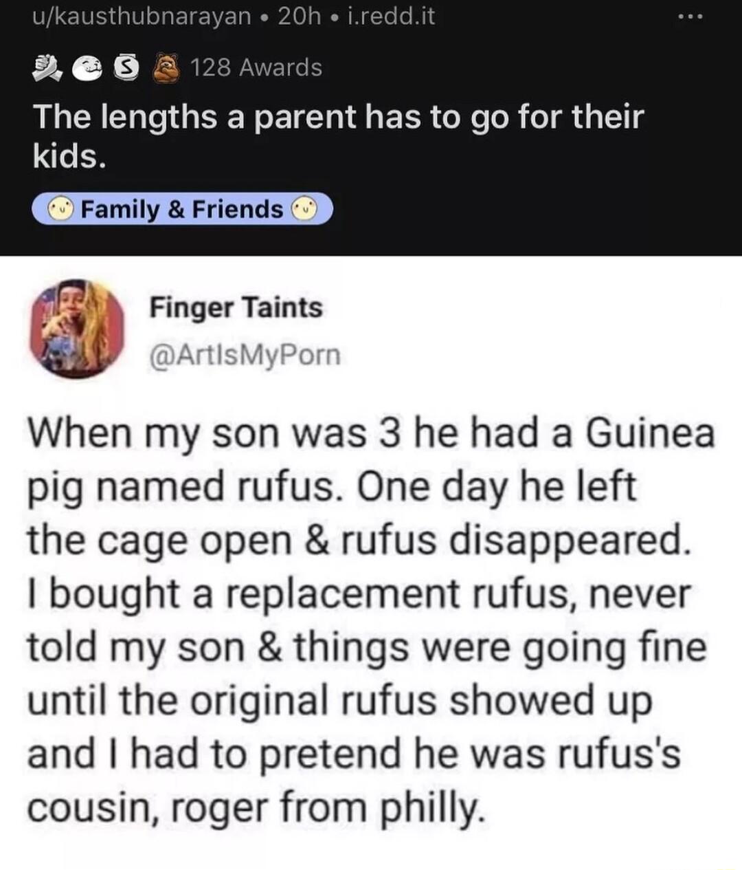 2e6a RGN NG EER I EER R R TR G 1 M Finger Taints Jock When my son was 3 he had a Guinea pig named rufus One day he left the cage open rufus disappeared bought a replacement rufus never told my son things were going fine until the original rufus showed up and had to pretend he was rufuss cousin roger from philly