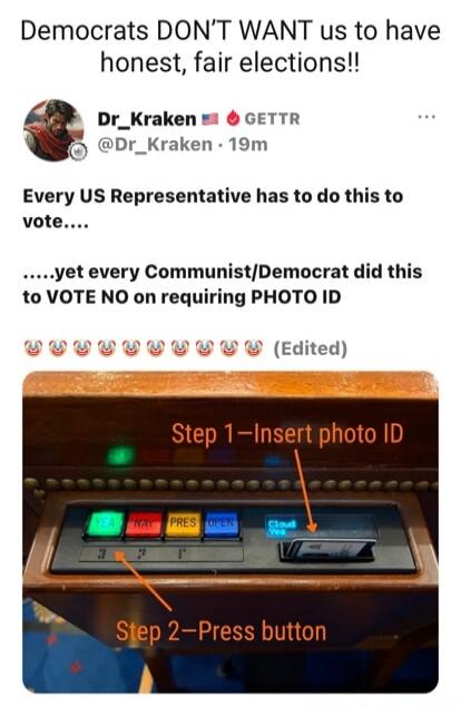 Democrats DON’T WANT us to have honest, fair elections!!\n\nDr_Kraken 🇺🇸🇺🇸 GETTR @Dr_Kraken · 19m\nEvery US Representative has to do this to vote.....\n.....yet every Communist/Democrat did this to VOTE NO on requiring PHOTO ID\n🙌🙌🙌🙌🙌🙌🙌🙌🙌 (Edited)\n  \nStep 1–Insert photo ID\n\nStep 2–Press button