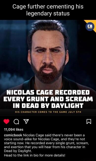 Cage further cementing his legendary status Ve U o NICOLAS CAGE RECORDED EVERY GRUNT AND SCREAM IN DEAD BY DAYLIGHT WIS CHARACTER COMES TO THE GAME JULY STH Qv A 11094 likes comicbook Nicolas Cage said theres never been a voice sound alike for Nicolas Cage and theyre not starting now He recorded every single grunt scream and exertion that you will hear from his character in Dead by Daylight Head t