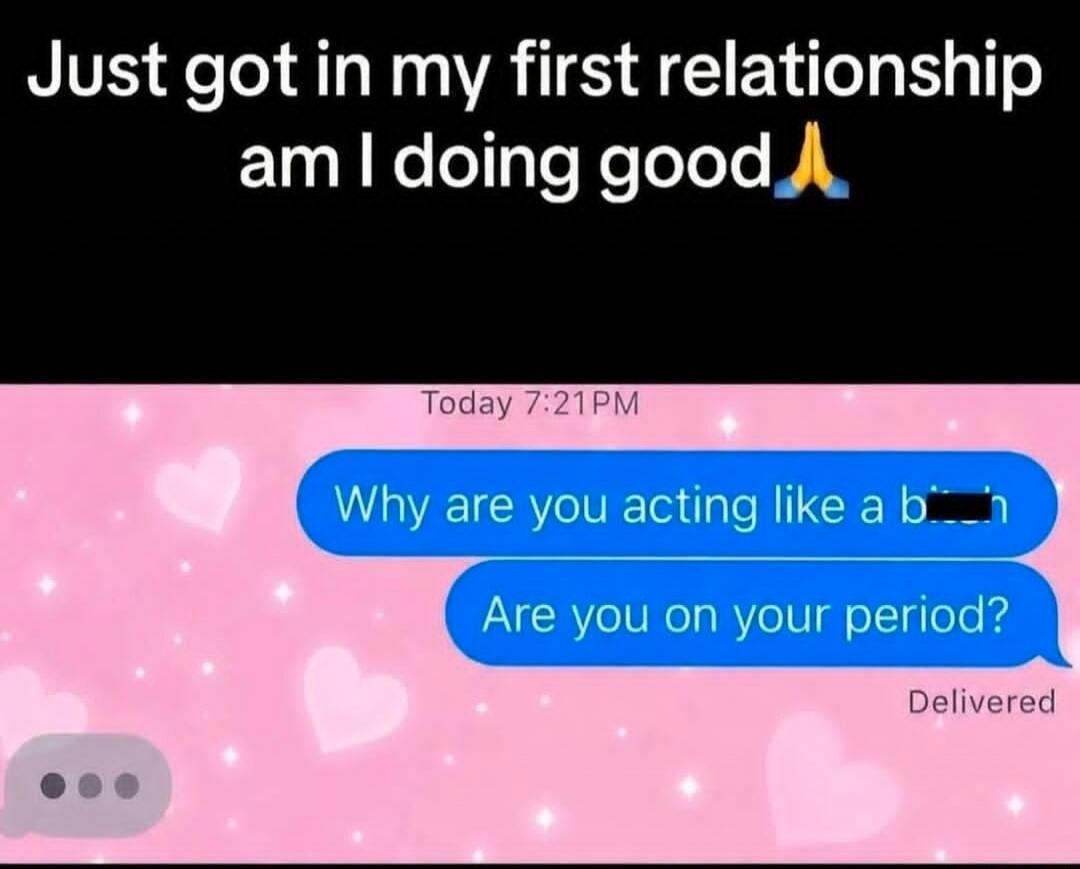 Just got in my first relationship am I doing good 🙏 Today 7:21 PM Why are you acting like a bitch Are you on your period? Delivered