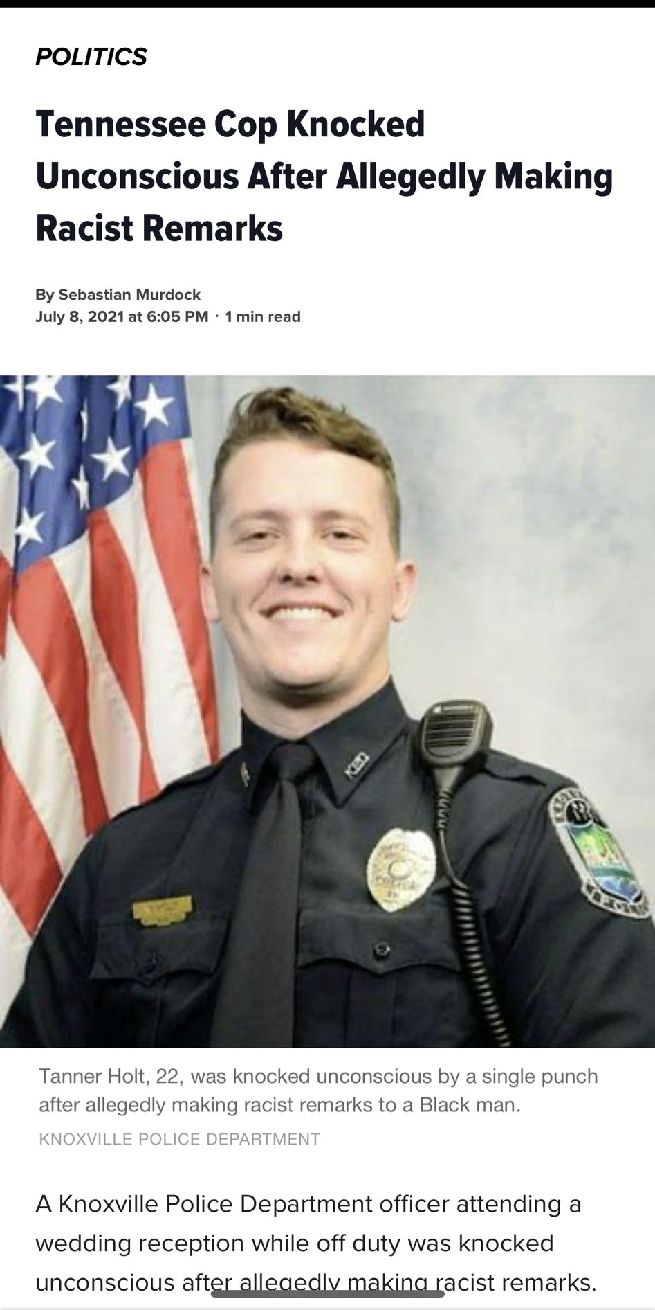 POLITICS Tennessee Cop Knocked Unconscious After Allegedly Making Racist Remarks By Sebastian Murdock July 8 2021 at 605 PM 1 min read Tanner Holt 22 was knocked unconscious by a single punch after allegedly making racist remarks to a Black man A Knoxville Police Department officer attending a wedding reception while off duty was knocked unconscious aftgr gllegedlv making racist remarks