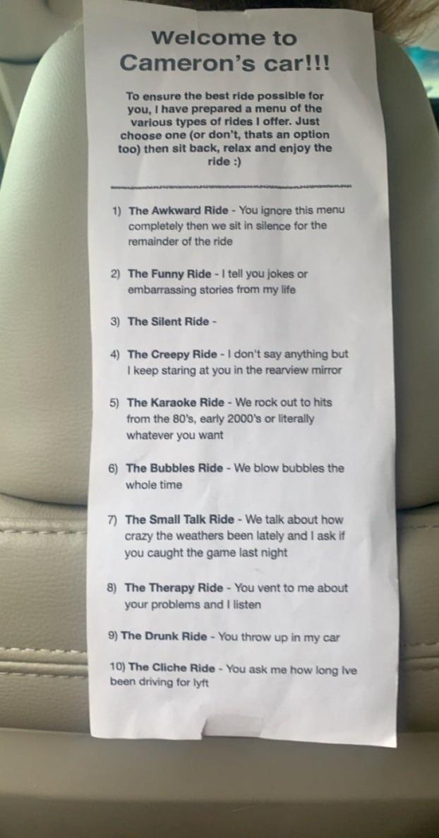 Camerons car To ensure the best ride possible for you have prepared a menu of the various types of rides offer Just choose one or dont thats an option t00 then sit back relax and enjoy the ride 1 The Awkward Ride You ignore this menu completely then we sit in silence for the remainder of the ride 2 The Funny Ride tell you jokes or embarrassing stories from my life 3 The Silent Ride 4 The Creepy Ri