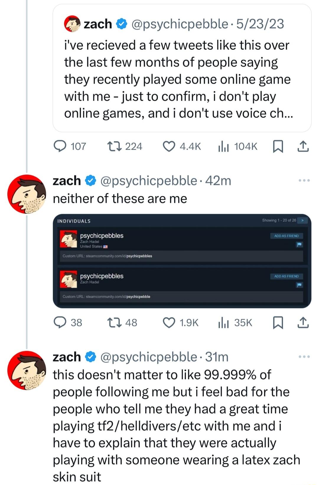 zach psychicpebble 52323 ive recieved a few tweets like this over the last few months of people saying they recently played some online game with me just to confirm i dont play online games and i dont use voice ch Q17 1224 Q4dk 104k N zach psychicpebble 42m neither of these are me PR Q38 148 Q1K a3k zach psychicpebble 31m this doesnt matter to like 99999 of people following me but i feel bad for t