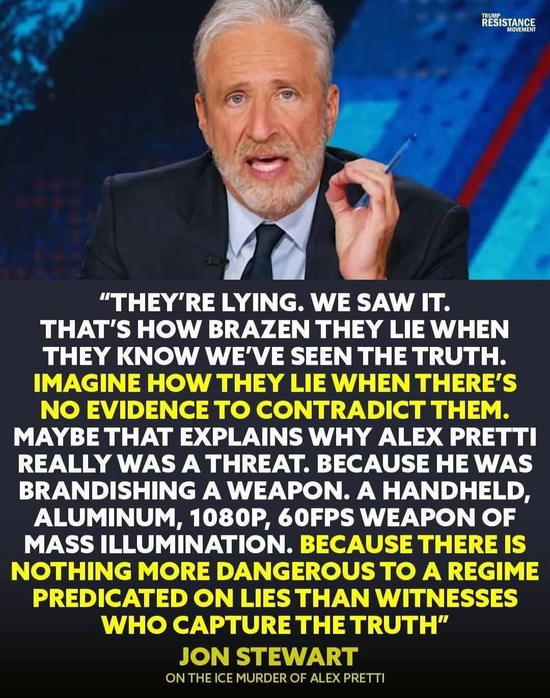 THEY'RE LYING. WE SAW IT. THAT'S HOW BRAZEN THEY LIE WHEN THEY KNOW WE'VE SEEN THE TRUTH. IMAGINE HOW THEY LIE WHEN THERE'S NO EVIDENCE TO CONTRADICT THEM. MAYBE THAT EXPLAINS WHY ALEX PRETTI REALLY WAS A THREAT. BECAUSE HE WAS BRANDISHING A WEAPON. A HANDHEL D, ALUMINUM, 1080P, 60FPS WEAPON OF MASS ILLUMINATION. BECAUSE THERE IS NOTHING MORE DANGE