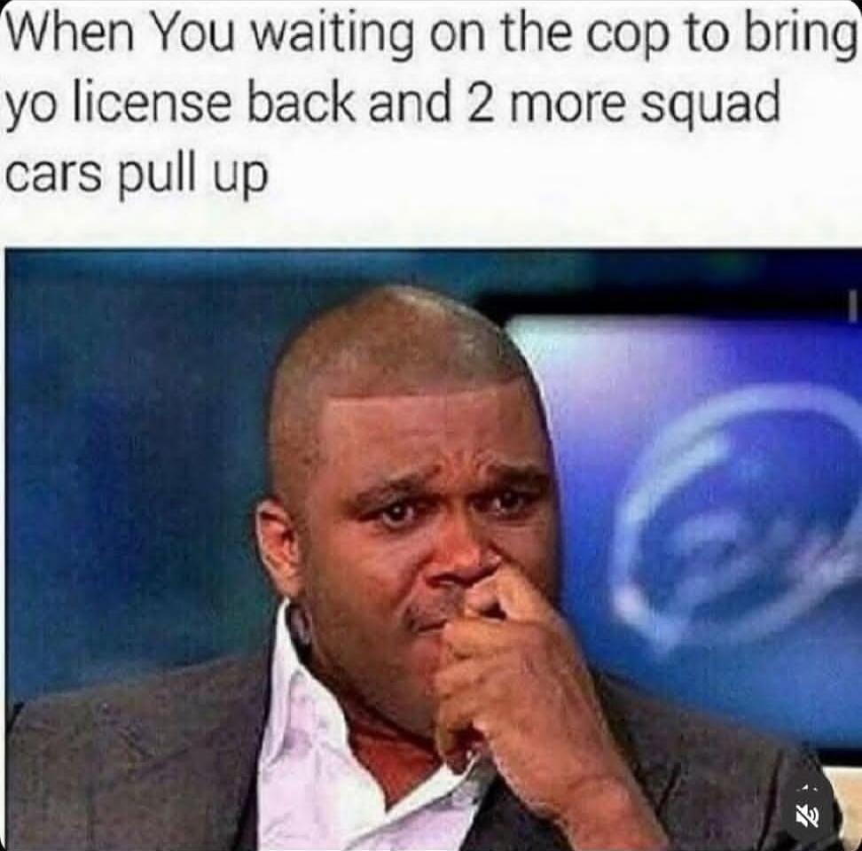 When You waiting on the cop to bring yo license back and 2 more squad cars pull up