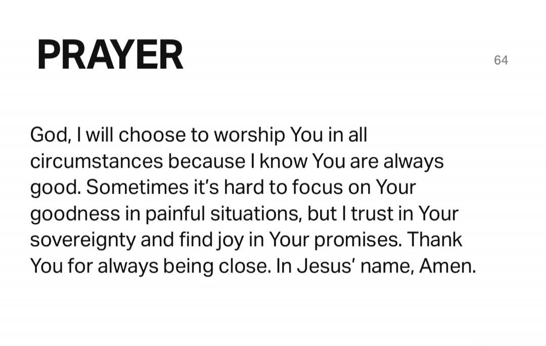 PRAYER

God, I will choose to worship You in all circumstances because I know You are always good. Sometimes it's hard to focus on Your goodness in painful situations, but I trust in Your sovereignty and find joy in Your promises. Thank You for always being close. In Jesus' name, Amen.
Session ID: 1003957.